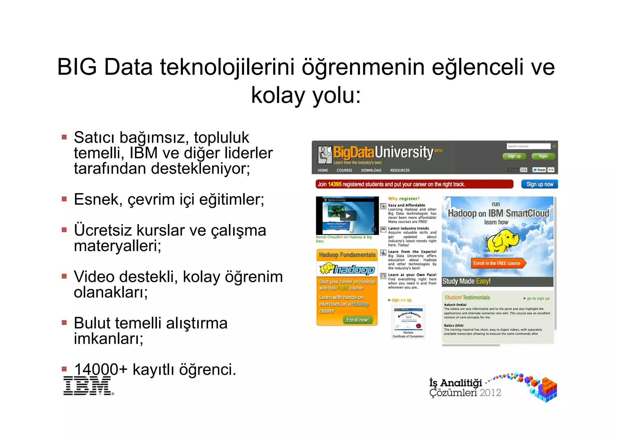 BIG Data teknolojilerini öğrenmenin eğlenceli ve
                   kolay yolu:
 Satıcı bağımsız, topluluk
  temelli, IBM ve diğer liderler
  tarafından destekleniyor;
 Esnek, çevrim içi eğitimler;
 Ücretsiz kurslar ve çalışma
  materyalleri;
 Video destekli, kolay öğrenim
  olanakları;
 Bulut temelli alıştırma
  imkanları;
 14000+ kayıtlı öğrenci.
 