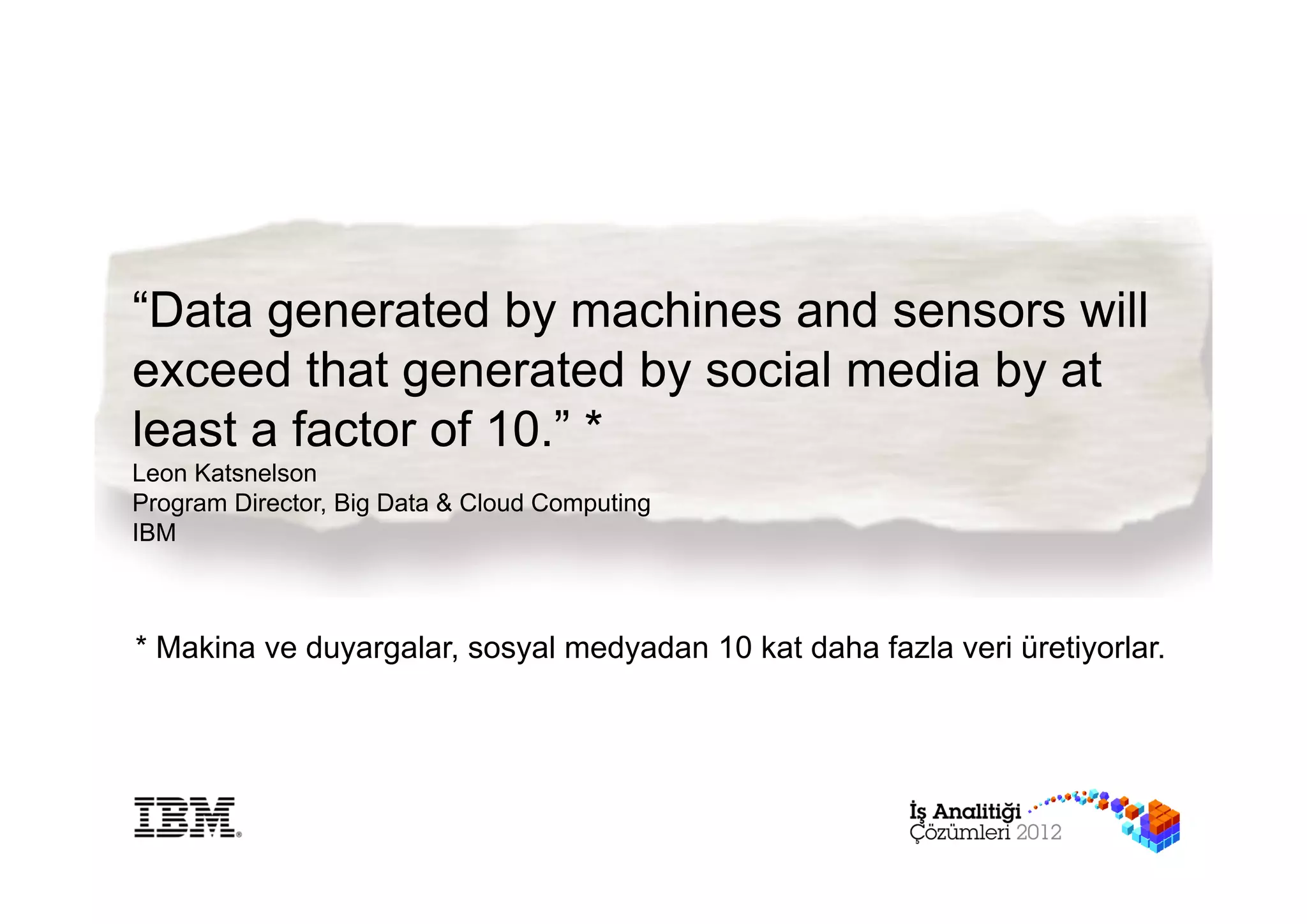 “Data generated by machines and sensors will
exceed that generated by social media by at
least a factor of 10.” *
Leon Katsnelson
Program Director, Big Data & Cloud Computing
IBM



* Makina ve duyargalar, sosyal medyadan 10 kat daha fazla veri üretiyorlar.
 