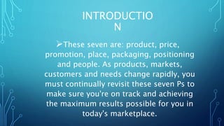 INTRODUCTIO
N
These seven are: product, price,
promotion, place, packaging, positioning
and people. As products, markets,
customers and needs change rapidly, you
must continually revisit these seven Ps to
make sure you're on track and achieving
the maximum results possible for you in
today's marketplace.
 