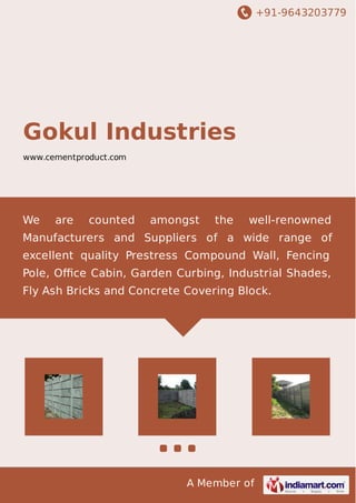 +91-9643203779
A Member of
Gokul Industries
www.cementproduct.com
We are counted amongst the well-renowned
Manufacturers and Suppliers of a wide range of
excellent quality Prestress Compound Wall, Fencing
Pole, Oﬃce Cabin, Garden Curbing, Industrial Shades,
Fly Ash Bricks and Concrete Covering Block.
 