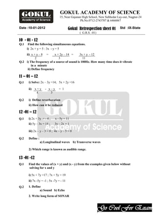 GOKUL ACADEMY OF SCIENCE
                                 15, Near Gajanan High School, New Subhedar Lay-out, Nagpur-24
                                                 Ph.No.0712-2743707 & 6466067

Date :10-01-2012                         Gokul Retrospection sheet 01        Std :IX-State
                                                  ( G.R.S. -01)

10 - 01 - 12
Q.1    Find the following simultaneous equations.
      i) 2x + y = 5 : 3x - y = 5
    ii) x + y – 8 =       x + 2y – 14 =     3x + y - 12
           2                 3                11
Q.2 i) The frequency of a source of sound is 100Hz. How many time does it vibrate
        in a minute
     ii) Define frequency

11 – 01 – 12
Q.1    i) Solve: 2x – 3y =14; 5x + 2y =16

       ii) x + y     - x–y      = 1
            4           3

Q.2    i) Define reverberation
       ii) How can it be reduced

12 -01 – 12
Q.1    i) 2x + 3y = - 4 ;    x - 5y = 11
       ii) 5y – 3x = 14 ;   3y – 2x = 1

       iii) 2x – y – 3 = 0 ; 4x – y – 5 = 0

Q.2    Define :
                  a) Longitudinal waves       b) Transverse waves

       2) Which range is known as audible range.

13 -01 -12
Q.1    Find the values of (x + y) and (x - y) from the examples given below without
       solving for x and y

       i) 5x + 7y =17 ; 7x + 5y = 19
       ii) 7x -5y = -1 ; 5x -7y = - 11
Q.2    1. Define
               a) Sound b) Echo
       2. Write long form of SONAR



                                                                  Go Cool For Exam
                                                                  .
 
