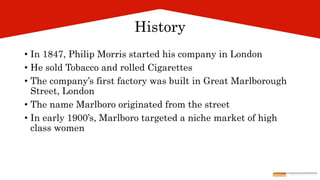 History
• In 1847, Philip Morris started his company in London
• He sold Tobacco and rolled Cigarettes
• The company’s first factory was built in Great Marlborough
Street, London
• The name Marlboro originated from the street
• In early 1900’s, Marlboro targeted a niche market of high
class women
 