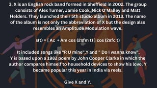 3. X is an English rock band formed in Sheffield in 2002. The group
consists of Alex Turner, Jamie Cook, Nick O'Malley and Matt
Helders. They launched their 5th studio album in 2013. The name
of the album is not only the abbreviation of X but the design also
resembles an Amplitude Modulation wave.
s(t) = [ Ac + Am cos (2πfm t) ] cos (2πfc t)
It included songs like "R U mine",Y and " Do I wanna know".
Y is based upon a 1982 poem by John Cooper Clarke in which the
author compares himself to household devices to show his love. Y
became popular this year in India via reels.
Give X and Y.
 