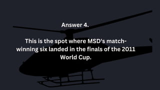 Answer 4.
This is the spot where MSD's match-
winning six landed in the finals of the 2011
World Cup.
 