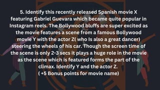 5. Identify this recently released Spanish movie X
featuring Gabriel Guevara which became quite popular in
Instagram reels. The Bollywood bluffs are super excited as
the movie features a scene from a famous Bollywood
movie Y with the actor Z( who Is also a great dancer)
steering the wheels of his car. Though the screen time of
the scene is only 2-3 secs it plays a huge role in the movie
as the scene which is featured forms the part of the
climax. Identify Y and the actor Z.
( +5 Bonus points for movie name)
 
