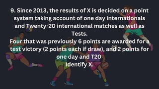 9. Since 2013, the results of X is decided on a point
system taking account of one day internationals
and Twenty-20 international matches as well as
Tests.
Four that was previously 6 points are awarded for a
test victory (2 points each if draw), and 2 points for
one day and T20
Identify X.
 