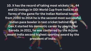 10. X has the record of taking most wickets i.e., 44
and 23 innings in ODI World Cup from India.In all
forms of the game for the Indian National teams
from 2000 to 2014 he is the second most successful
Indian pace bowler in test cricket behind Kapil
Dev.X started his domestic career by playing for
Baroda .In 2011, he was conferred by the Arjuna
award India second highest sporting award by the
president of India.
 