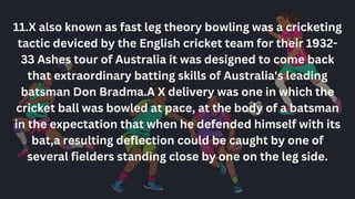 11.X also known as fast leg theory bowling was a cricketing
tactic deviced by the English cricket team for their 1932-
33 Ashes tour of Australia it was designed to come back
that extraordinary batting skills of Australia's leading
batsman Don Bradma.A X delivery was one in which the
cricket ball was bowled at pace, at the body of a batsman
in the expectation that when he defended himself with its
bat,a resulting deflection could be caught by one of
several fielders standing close by one on the leg side.
 