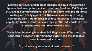1. In this particular and popular incident, it is said that a foreign
diplomat had an appointment with the then President Zail Singh at
9.30 am at a Sunday morning, but the President kept the diplomat
waiting and finally met him at 10am as he was busy in doing
something else. This amusing anecdote illustrates its immense
popularity, to the extent that even high-profile individuals like the
President were not immune to its allure.
The incident involving President Zail Singh exemplifies the strong
connection between entertainment, culture and the collective
consciousness of a nation.
So, tell me why was the diplomat made wait?
 