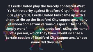 3.Leeds United play the fiercely contested West
Yorkshire derby against Bradford City. In the late
80s /early 90s, Leeds United fans came up with a
chant to rile up the Bradford City supporters, many
of whom come from various diaspora. The chant
simply went "_______ is a Leeds fan", using the name
of a person, which they knew would incense a
certain section of Bradford City supporters. Whose
name did they use?
 