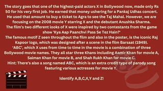 The story goes that one of the highest-paid actors X in Bollywood now, made only Rs
50 for his very first job. He earned that money ushering for a Pankaj Udhas concert.
He used that amount to buy a ticket to Agra to see the Taj Mahal. However, we are
focusing on the 2008 movie Y starring X and the debutant Anushka Sharma.
The film’s two different looks of X were inspired by two contestants from the game
show 'Kya Aap Paanchvi Pass Se Tez Hain?'
The famous motif Z seen throughout the film and also in the poster, is the iconic Raj
Kapoor logo, which was designed after a scene in the film Barsaat (1949).
‘ABC’, which X uses from time to time in the movie is a combination of three
Bollywood movie names. They all star three Khans including Aamir Khan for movie A,
Salman Khan for movie B, and Shah Rukh Khan for movie C.
Hint: There's also a song named ABC, which is an extra credit type of parody song
featuring various actresses for movie Y.
Identify A,B,C,X,Y and Z!
The story goes that one of the highest-paid actors X in Bollywood now, made only Rs
50 for his very first job. He earned that money ushering for a Pankaj Udhas concert.
He used that amount to buy a ticket to Agra to see the Taj Mahal. However, we are
focusing on the 2008 movie Y starring X and the debutant Anushka Sharma.
The film’s two different looks of X were inspired by two contestants from the game
show 'Kya Aap Paanchvi Pass Se Tez Hain?'
The famous motif Z seen throughout the film and also in the poster, is the iconic Raj
Kapoor logo, which was designed after a scene in the film Barsaat (1949).
‘ABC’, which X uses from time to time in the movie is a combination of three
Bollywood movie names. They all star three Khans including Aamir Khan for movie A,
Salman Khan for movie B, and Shah Rukh Khan for movie C.
Hint: There's also a song named ABC, which is an extra credit type of parody song
featuring various actresses for movie Y.
Identify A,B,C,X,Y and Z!
 