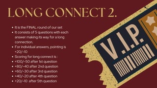LONG CONNECT 2.
It is the FINAL round of our set
It consists of 5 questions with each
answer making its way for a long
connection.
For individual answers, pointing is
+20/-10
Scoring for long connect is :
+100/-50 after 1st question
+80/-40 after 2nd question
+60/-30 after 3rd question
+40/-20 after 4th question
+20/-10 after 5th question
 
