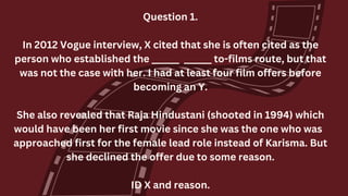 Question 1.
In 2012 Vogue interview, X cited that she is often cited as the
person who established the ______ ______ to-films route, but that
was not the case with her. I had at least four film offers before
becoming an Y.
She also revealed that Raja Hindustani (shooted in 1994) which
would have been her first movie since she was the one who was
approached first for the female lead role instead of Karisma. But
she declined the offer due to some reason.
ID X and reason.
 
