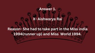 Answer 1.
X- Aishwarya Rai
Reason- She had to take part in the Miss india
1994(runner up) and Miss World 1994.
 