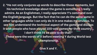 2. "He not only conjures up words to describe those moments, but
his technical knowledge about the game is something I really
admire. As an Englishman, I really appreciate Y's command over
the English language. But the fact that he can do the same same in
other languages while I can only do it in one makes me envious. To
see him understand the technical aspect of the game and discuss
it with people who have played 100-odd games for their country...
I don't think I'd be able to do that!"
These were the words of X before meeting Y during World test
championship.
Give X and Y.
 