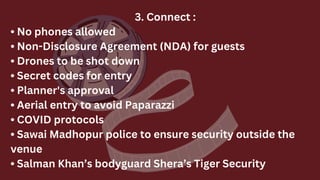 3. Connect :
• No phones allowed
• Non-Disclosure Agreement (NDA) for guests
• Drones to be shot down
• Secret codes for entry
• Planner's approval
• Aerial entry to avoid Paparazzi
• COVID protocols
• Sawai Madhopur police to ensure security outside the
venue
• Salman Khan’s bodyguard Shera’s Tiger Security
 