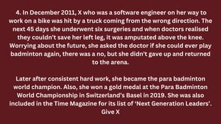 4. In December 2011, X who was a software engineer on her way to
work on a bike was hit by a truck coming from the wrong direction. The
next 45 days she underwent six surgeries and when doctors realised
they couldn’t save her left leg, it was amputated above the knee.
Worrying about the future, she asked the doctor if she could ever play
badminton again, there was a no, but she didn't gave up and returned
to the arena.
Later after consistent hard work, she became the para badminton
world champion. Also, she won a gold medal at the Para Badminton
World Championship in Switzerland’s Basel in 2019. She was also
included in the Time Magazine for its list of ‘Next Generation Leaders’.
Give X
 