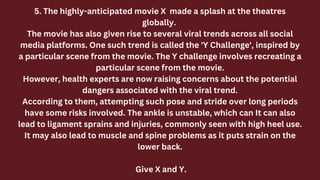 5. The highly-anticipated movie X made a splash at the theatres
globally.
The movie has also given rise to several viral trends across all social
media platforms. One such trend is called the 'Y Challenge', inspired by
a particular scene from the movie. The Y challenge involves recreating a
particular scene from the movie.
However, health experts are now raising concerns about the potential
dangers associated with the viral trend.
According to them, attempting such pose and stride over long periods
have some risks involved. The ankle is unstable, which can It can also
lead to ligament sprains and injuries, commonly seen with high heel use.
It may also lead to muscle and spine problems as it puts strain on the
lower back.
Give X and Y.
 