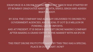 IDEAFORGE IS A DRONE-MAKING COMPANY WHICH WAS STARTED BY
IIT-BOMBAY GRADUATES ANKIT MEHTA, RAHUL SINGH AND ASHISH
BHAT IN 2007.
BY 2014, THE COMPANY HAD ALREADY DELIVERED 70 DRONES TO
GOVERNMENT AGENCIES, AND IN 2016, IT GOT $1.5 MILLION IN
FUNDING, LED BY INFOSYS.
AND AT PRESENT, IT IS INDIA'S LARGEST DRONE MAKING COMPANY
AFTER MAKING A GRAND ENTRY IN THE MARKET WITH AN IPO IN
2023.
THE FIRST DRONE PROTOTYPE MADE BY THIS TRIO HAS A SPECIAL
PLACE IN OUR HEART. HOW?
 