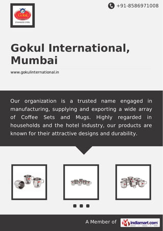 +91-8586971008

Gokul International,
Mumbai
www.gokulinternational.in

Our organization is a trusted name engaged in
manufacturing, supplying and exporting a wide array
of

Coﬀee

Sets

and

Mugs.

Highly

regarded

in

households and the hotel industry, our products are
known for their attractive designs and durability.

A Member of

 