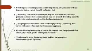 ➢ Crushing and screening systems start with primary jaws, coes and/or large
impactor taking rubble from 30 inches to 4 feet.
➢ A secondary cone or impactor may or may not need to be run, and then
primary and secondary screens may or may not be used, depending upon the
project, the equipment used and the final product desired
➢ A scalping screen will remove dirt and foreign particles. Afine harp deck
screen will remove fine material from coarse aggregate
➢ Further cleaning is necessary to ensure the recycled concrete product is free
of dirt, clay. wood, plastic and organic materials.
➢ This is done by water floatation, hand picking, air separators,
andelectromagnetic separator.
DEPARTMENT OF CIVIL ENGINEERING MGM PTC
RECYCLED AGGREGATE CONCRETE
11
 