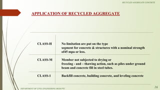CLASS-H
CLASS-M
CLASS-1
No limitation are put on the type
segment for concrete & structures with a nominal strength
of45 mpa or less.
Member not subjected to drying or
freezing - and – thawing action, such as piles under ground
beam and concrete fill in steel tubes.
Backfill concrete, building concrete, and leveling concrete
APPLICATION OF RECYCLED AGGREGATE
DEPARTMENT OF CIVIL ENGINEERING MGM PTC
RECYCLED AGGREGATE CONCRETE
16
 