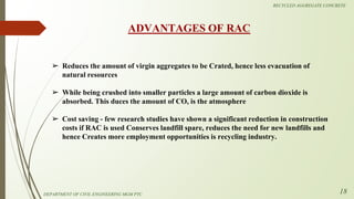 ➢ Reduces the amount of virgin aggregates to be Crated, hence less evacuation of
natural resources
➢ While being crushed into smaller particles a large amount of carbon dioxide is
absorbed. This duces the amount of CO, is the atmosphere
➢ Cost saving - few research studies have shown a significant reduction in construction
costs if RAC is used Conserves landfill spare, reduces the need for new landfills and
hence Creates more employment opportunities is recycling industry.
ADVANTAGES OF RAC
DEPARTMENT OF CIVIL ENGINEERING MGM PTC
RECYCLED AGGREGATE CONCRETE
18
 