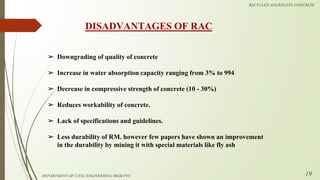 ➢ Downgrading of quality of concrete
➢ Increase in water absorption capacity ranging from 3% to 994
➢ Decrease in compressive strength of concrete (10 - 30%)
➢ Reduces workability of concrete.
➢ Lack of specifications and guidelines.
➢ Less durability of RM. however few papers have shown an improvement
in the durability by mining it with special materials like fly ash
DISADVANTAGES OF RAC
DEPARTMENT OF CIVIL ENGINEERING MGM PTC
RECYCLED AGGREGATE CONCRETE
19
 