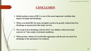 ➢ Initial moisture states of RCA is one of the most important variables that
impact strength and shrinkage.
➢ When oven-dried RCAis used, strength is used to be greatly reduced but free
shrinkage as measured in this study was low.
➢ The creep to free shrinkage ratio for RAC was similar to that of normal
concrete at 7 days under restrained conditions.
➢ When greater volume of recycled fine aggregates and fly ash was used, free
shrinkage of the specimens was reduced.
CONCLUSION
DEPARTMENT OF CIVIL ENGINEERING MGM PTC
RECYCLED AGGREGATE CONCRETE
20
 