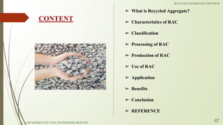 ➢ What is Recycled Aggregate?
➢ Characteristics of RAC
➢ Classification
➢ Processing of RAC
➢ Production of RAC
➢ Use of RAC
➢ Application
➢ Benefits
➢ Conclusion
➢ REFERENCE
CONTENT
DEPARTMENT OF CIVIL ENGINEERING MGM PTC
02
RECYCLED AGGREGATE CONCRETE
 