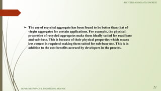 ➢ The use of recycled aggregate has been found to be better than that of
virgin aggregates for certain applications. For example, the physical
properties of recycled aggregates make them ideally suited for road base
and sub-base. This is because of their physical properties which means
less cement is required making them suited for sub-base use. This is in
addition to the cost benefits accrued by developers in the process.
DEPARTMENT OF CIVIL ENGINEERING MGM PTC
RECYCLED AGGREGATE CONCRETE
21
 