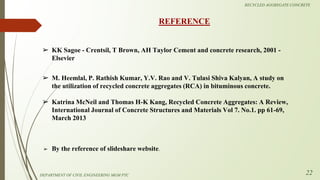 RECYCLED AGGREGATE CONCRETE
➢ KK Sagoe - Crentsil, T Brown, AH Taylor Cement and concrete research, 2001 -
Elsevier
REFERENCE
22
➢ By the reference of slideshare website.
➢ M. Heemlal, P. Rathish Kumar, Y.V. Rao and V. Tulasi Shiva Kalyan, A study on
the utilization of recycled concrete aggregates (RCA) in bituminous concrete.
➢ Katrina McNeil and Thomas H-K Kang, Recycled Concrete Aggregates: A Review,
International Journal of Concrete Structures and Materials Vol 7. No.1. pp 61-69,
March 2013
DEPARTMENT OF CIVIL ENGINEERING MGM PTC
 