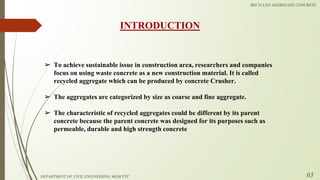 ➢ To achieve sustainable issue in construction area, researchers and companies
focus on using waste concrete as a new construction material. It is called
recycled aggregate which can be produced by concrete Crusher.
➢ The aggregates are categorized by size as coarse and fine aggregate.
➢ The characteristic of recycled aggregates could be different by its parent
concrete because the parent concrete was designed for its purposes such as
permeable, durable and high strength concrete
INTRODUCTION
DEPARTMENT OF CIVIL ENGINEERING MGM PTC
RECYCLED AGGREGATE CONCRETE
03
 