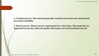 1. Crushed concrete: This materials generally resulted in increased water demand and
decreased workability.
2. Mixed concrete: Mixed concrete remain plastic for a short time. This properties are
important because they affect the quality and in place cost of the hardened concrete
DEPARTMENT OF CIVIL ENGINEERING MGM PTC
RECYCLED AGGREGATE CONCRETE
07
 
