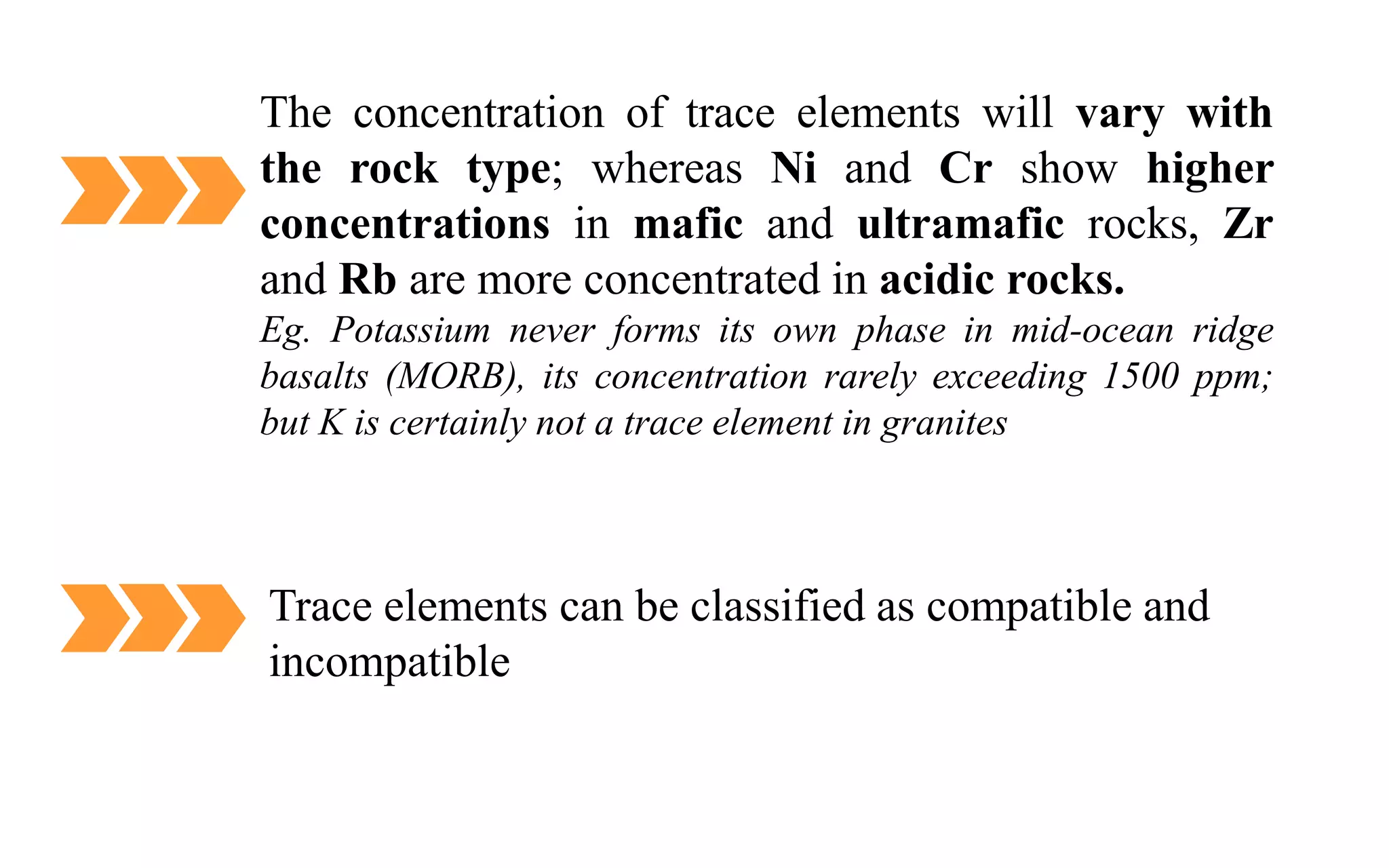The concentration of trace elements will vary with
the rock type; whereas Ni and Cr show higher
concentrations in mafic and ultramafic rocks, Zr
and Rb are more concentrated in acidic rocks.
Eg. Potassium never forms its own phase in mid-ocean ridge
basalts (MORB), its concentration rarely exceeding 1500 ppm;
but K is certainly not a trace element in granites
Trace elements can be classified as compatible and
incompatible
 