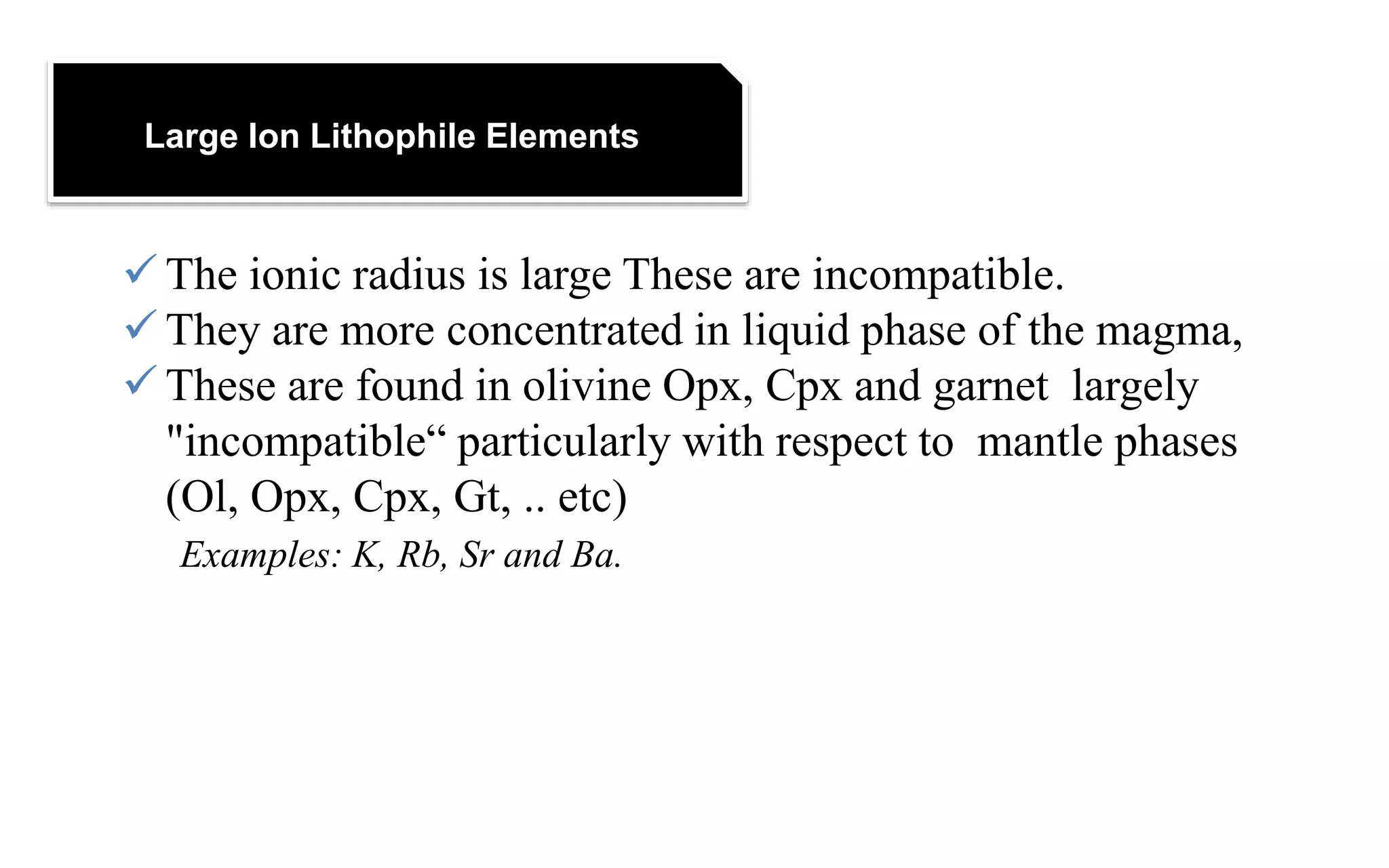 Large Ion Lithophile Elements
 The ionic radius is large These are incompatible.
 They are more concentrated in liquid phase of the magma,
 These are found in olivine Opx, Cpx and garnet largely
"incompatible“ particularly with respect to mantle phases
(Ol, Opx, Cpx, Gt, .. etc)
Examples: K, Rb, Sr and Ba.
 