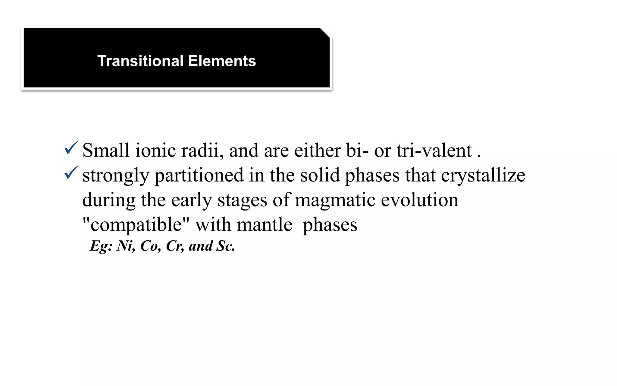 Transitional Elements
 Small ionic radii, and are either bi- or tri-valent .
 strongly partitioned in the solid phases that crystallize
during the early stages of magmatic evolution
"compatible" with mantle phases
Eg: Ni, Co, Cr, and Sc.
 