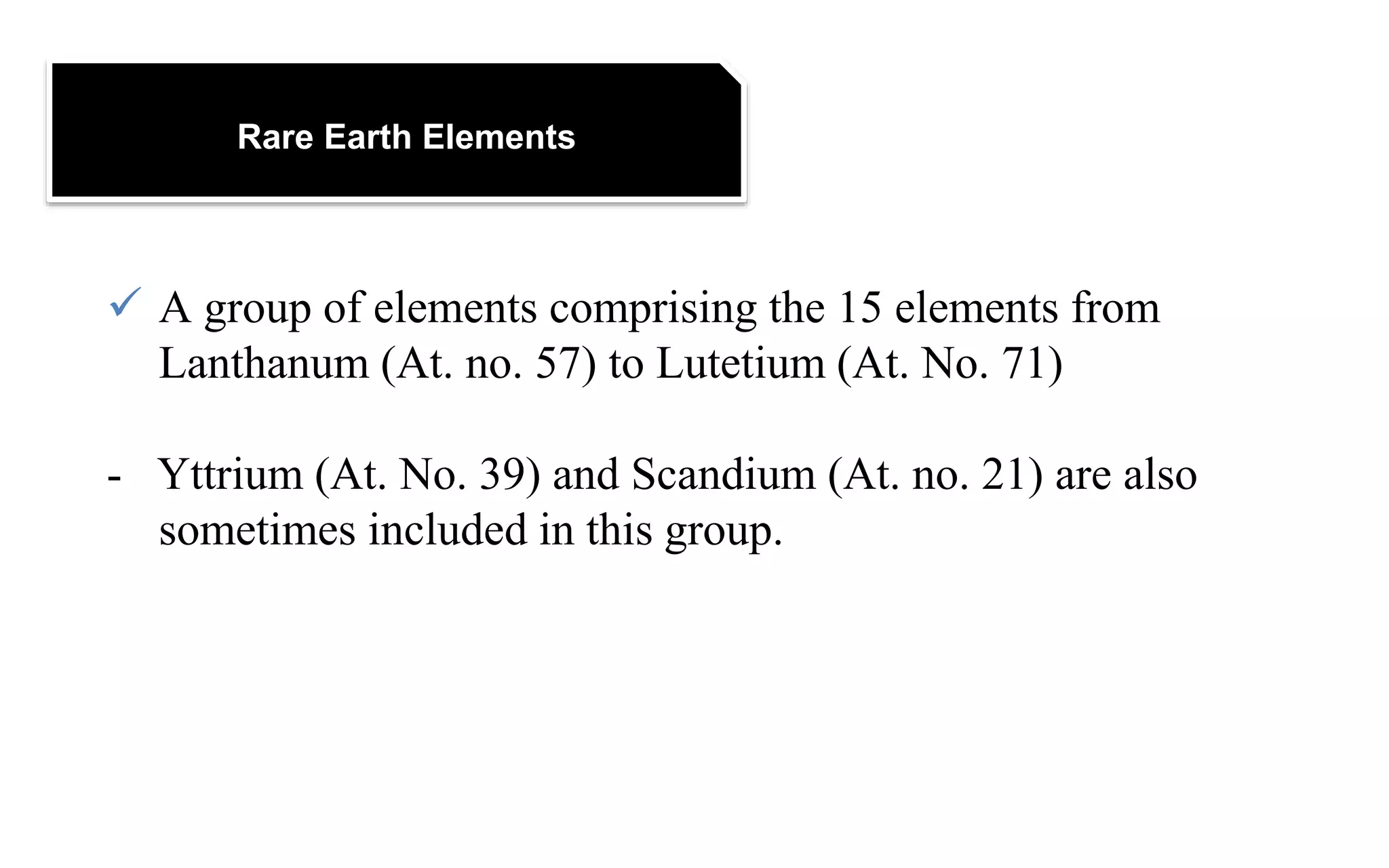 Rare Earth Elements
 A group of elements comprising the 15 elements from
Lanthanum (At. no. 57) to Lutetium (At. No. 71)
- Yttrium (At. No. 39) and Scandium (At. no. 21) are also
sometimes included in this group.
 