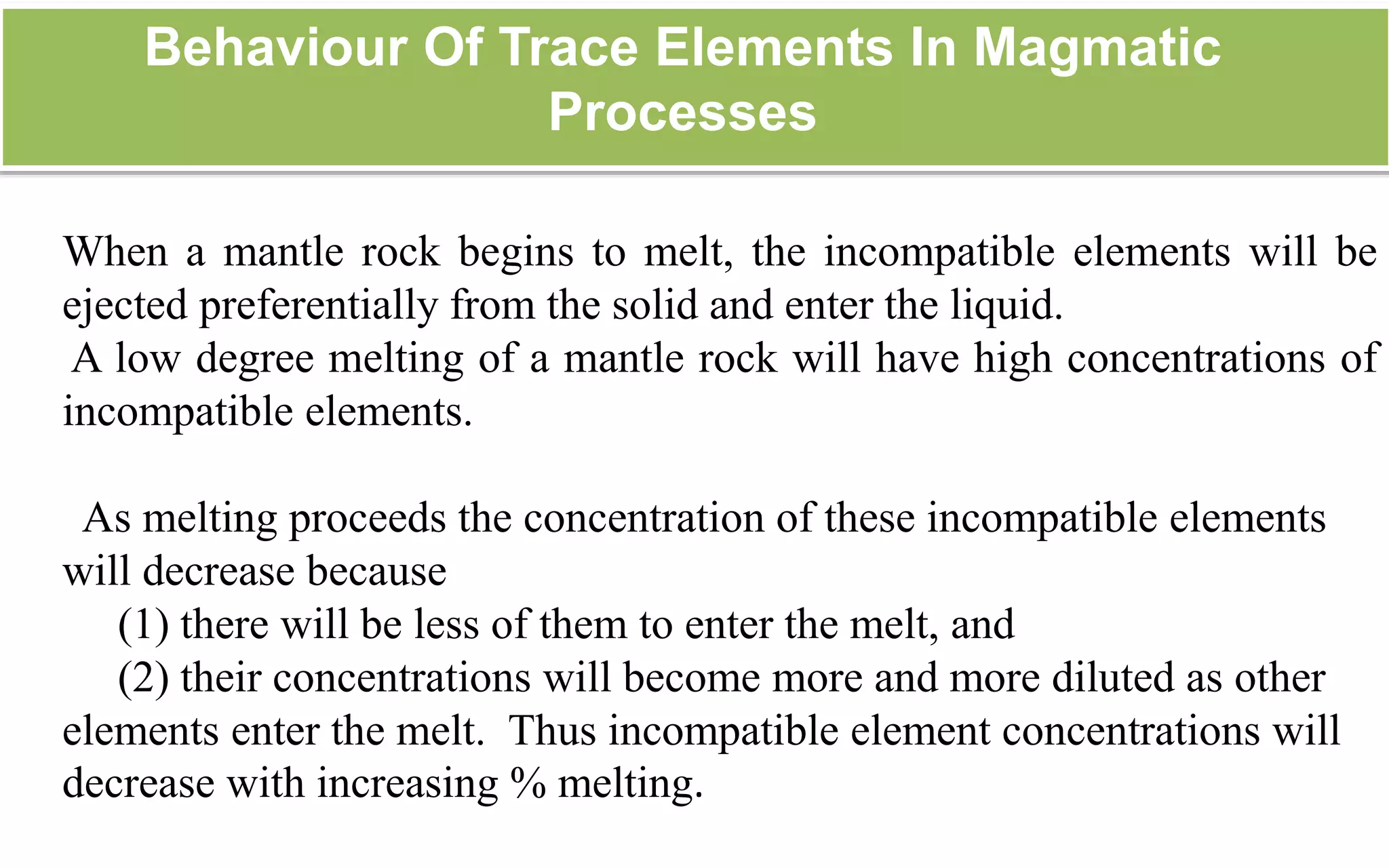 Behaviour Of Trace Elements In Magmatic
Processes
When a mantle rock begins to melt, the incompatible elements will be
ejected preferentially from the solid and enter the liquid.
A low degree melting of a mantle rock will have high concentrations of
incompatible elements.
As melting proceeds the concentration of these incompatible elements
will decrease because
(1) there will be less of them to enter the melt, and
(2) their concentrations will become more and more diluted as other
elements enter the melt. Thus incompatible element concentrations will
decrease with increasing % melting.
 