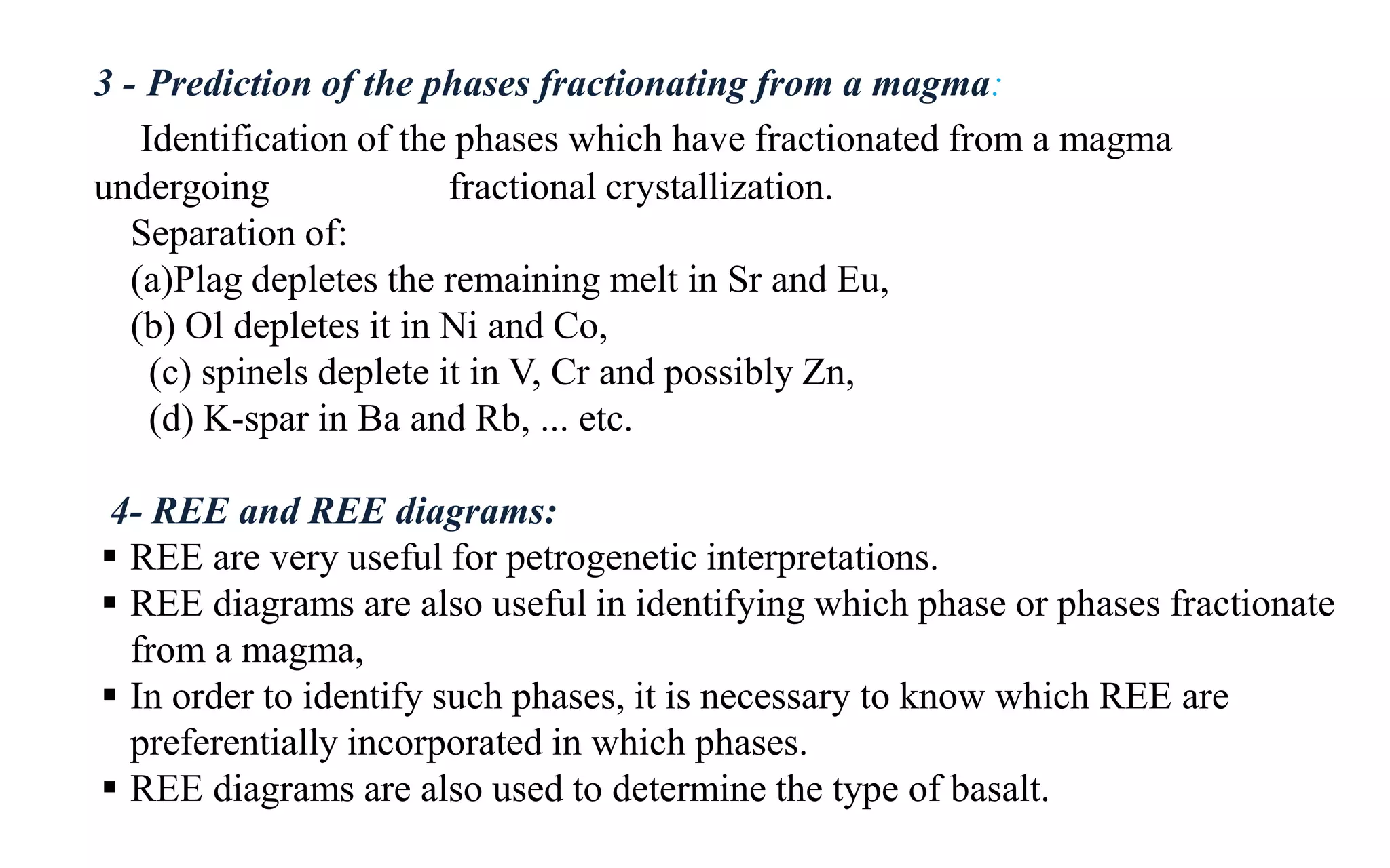 3 - Prediction of the phases fractionating from a magma:
Identification of the phases which have fractionated from a magma
undergoing fractional crystallization.
Separation of:
(a)Plag depletes the remaining melt in Sr and Eu,
(b) Ol depletes it in Ni and Co,
(c) spinels deplete it in V, Cr and possibly Zn,
(d) K-spar in Ba and Rb, ... etc.
4- REE and REE diagrams:
 REE are very useful for petrogenetic interpretations.
 REE diagrams are also useful in identifying which phase or phases fractionate
from a magma,
 In order to identify such phases, it is necessary to know which REE are
preferentially incorporated in which phases.
 REE diagrams are also used to determine the type of basalt.
 