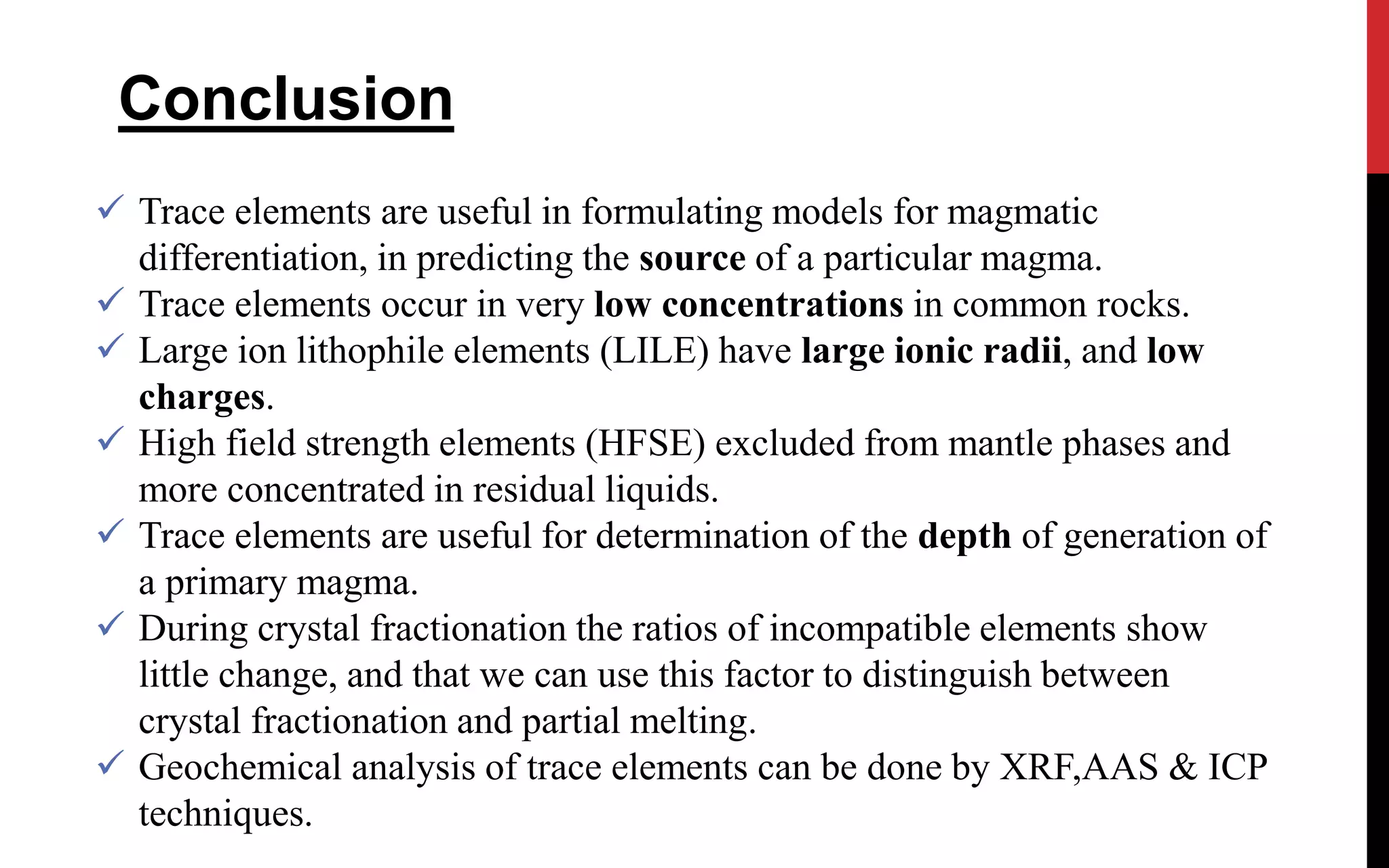  Trace elements are useful in formulating models for magmatic
differentiation, in predicting the source of a particular magma.
 Trace elements occur in very low concentrations in common rocks.
 Large ion lithophile elements (LILE) have large ionic radii, and low
charges.
 High field strength elements (HFSE) excluded from mantle phases and
more concentrated in residual liquids.
 Trace elements are useful for determination of the depth of generation of
a primary magma.
 During crystal fractionation the ratios of incompatible elements show
little change, and that we can use this factor to distinguish between
crystal fractionation and partial melting.
 Geochemical analysis of trace elements can be done by XRF,AAS & ICP
techniques.
Conclusion
 