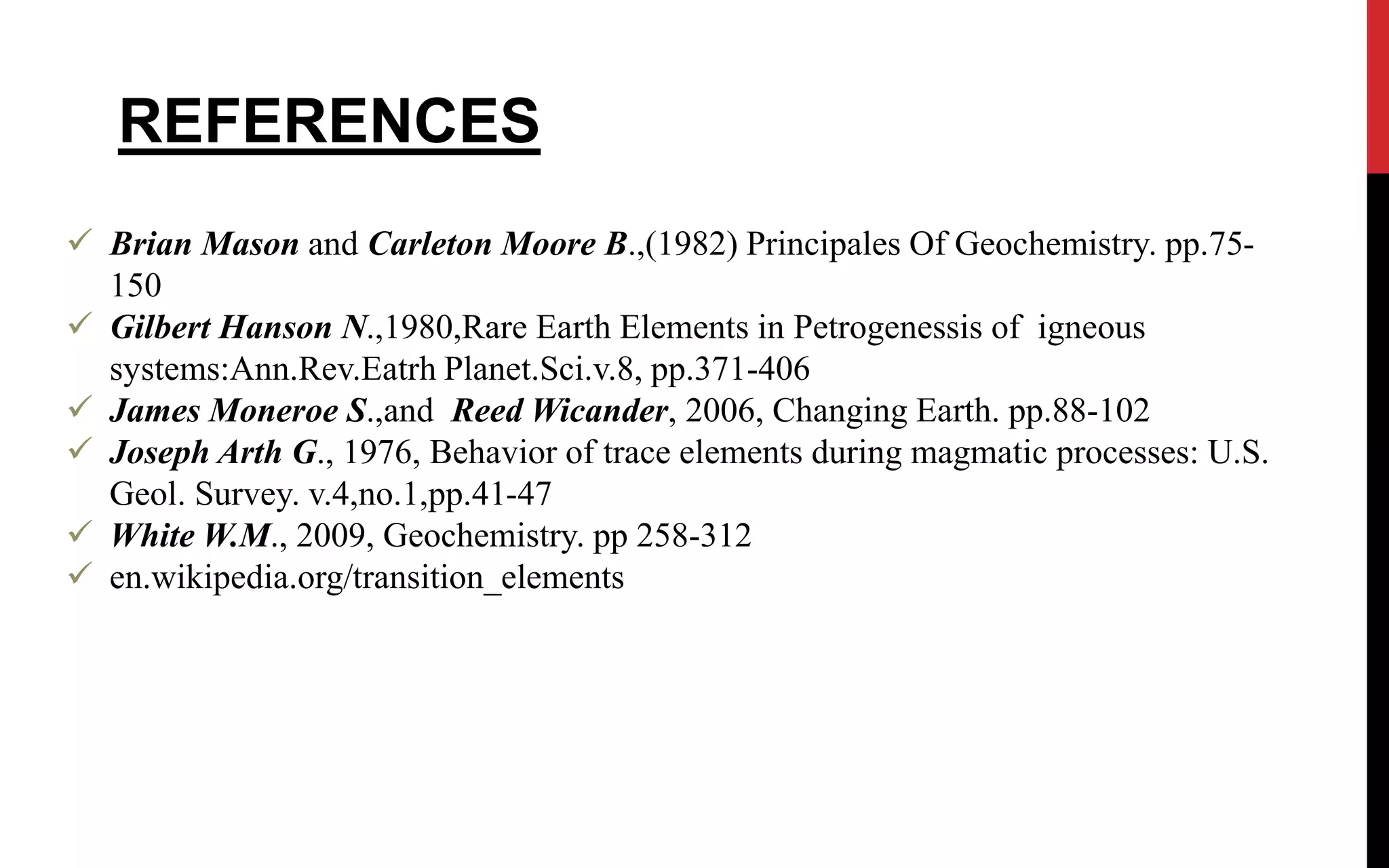  Brian Mason and Carleton Moore B.,(1982) Principales Of Geochemistry. pp.75-
150
 Gilbert Hanson N.,1980,Rare Earth Elements in Petrogenessis of igneous
systems:Ann.Rev.Eatrh Planet.Sci.v.8, pp.371-406
 James Moneroe S.,and Reed Wicander, 2006, Changing Earth. pp.88-102
 Joseph Arth G., 1976, Behavior of trace elements during magmatic processes: U.S.
Geol. Survey. v.4,no.1,pp.41-47
 White W.M., 2009, Geochemistry. pp 258-312
 en.wikipedia.org/transition_elements
REFERENCES
 
