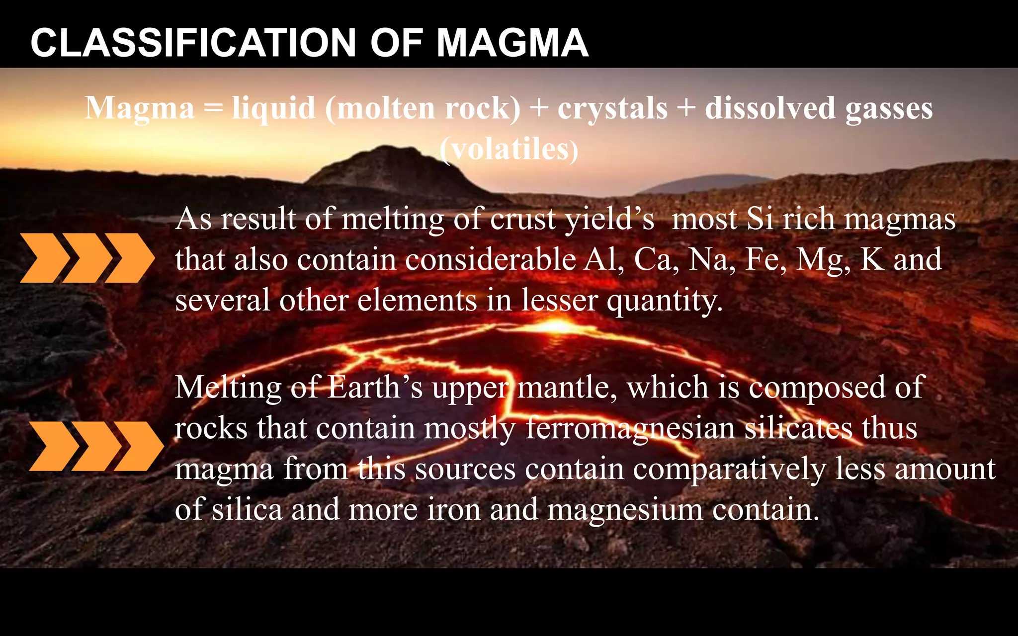 CLASSIFICATION OF MAGMA
Magma = liquid (molten rock) + crystals + dissolved gasses
(volatiles)
As result of melting of crust yield’s most Si rich magmas
that also contain considerable Al, Ca, Na, Fe, Mg, K and
several other elements in lesser quantity.
Melting of Earth’s upper mantle, which is composed of
rocks that contain mostly ferromagnesian silicates thus
magma from this sources contain comparatively less amount
of silica and more iron and magnesium contain.
 