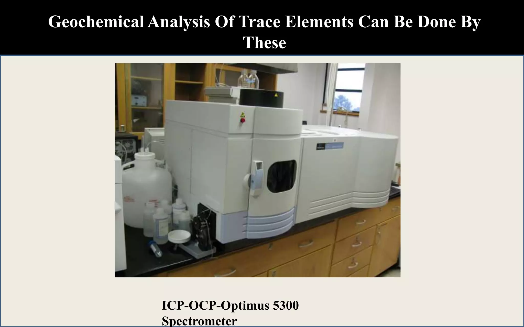 Geochemical Analysis Of Trace Elements Can Be Done By
These
Techniques
X-ray Fluoresence Spectroscopy
(XRF)
Atomic Absorbtion Spectrometry
(AAS)
ICP-OCP-Optimus 5300
Spectrometer
 