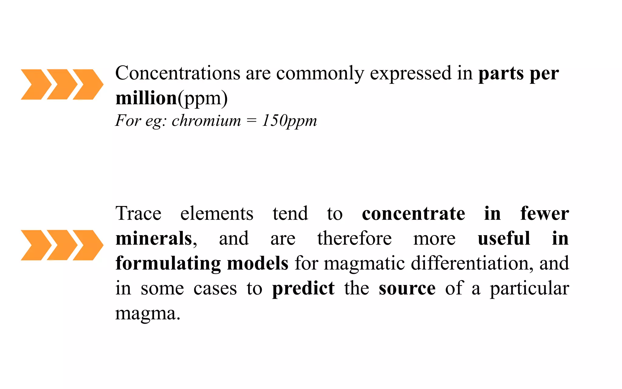 Concentrations are commonly expressed in parts per
million(ppm)
For eg: chromium = 150ppm
Trace elements tend to concentrate in fewer
minerals, and are therefore more useful in
formulating models for magmatic differentiation, and
in some cases to predict the source of a particular
magma.
 