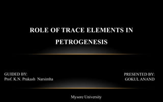ROLE OF TRACE ELEMENTS IN
PETROGENESIS
GUIDED BY:
Prof. K.N. Prakash Narsimha
PRESENTED BY:
GOKUL ANAND
Mysore University
 