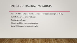 HALF LIFE OF RADIOACTIVE ISOTOPE
• Amount of time takes to half the number of isotope in a sample to decay
• Half life for carbon 14 is 5730 years
• Relatively small span
• More than 60000 years is not possible
• Every 5730 years C14 content is halfed
 