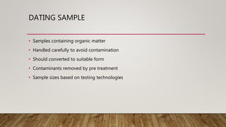 DATING SAMPLE
• Samples containing organic matter
• Handled carefully to avoid contamination
• Should converted to suitable form
• Contaminants removed by pre treatment
• Sample sizes based on testing technologies
 