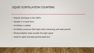 LIQUID SCINTILLATION COUNTING
• Popular technique in the 1960’s
• Sample is in liquid form
• Scintillator is added
• Scintillator produces flash light while interacting with beta particle
• Photomultiplier tubes transfer this light signal
• Used for alpha and beta particle detection
 
