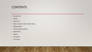 CONTENTS
• Introduction.
• History
• Carbon 14
• Basic concept of radio carbon dating
• Dating sample
• Carbon dating methods
• Applications
• Impact
• Limitations
• Conclusion
 